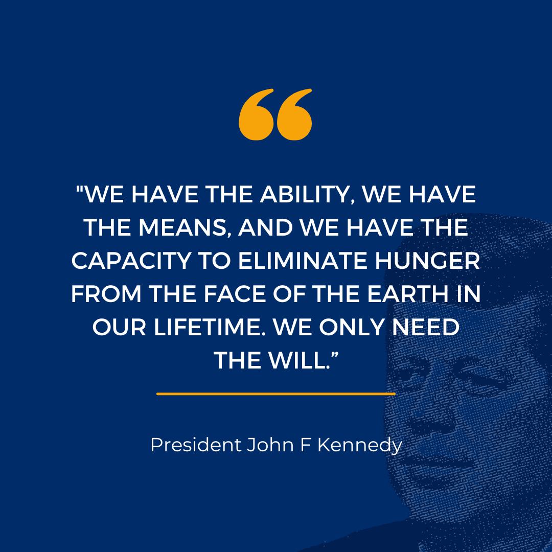 We have the ability, we have the means, and we have the capacity to eliminate hunger from the face of the earth in out lifetime. We only need the will. President John F. Kennedy